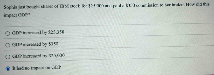 Sophia just bought shares of IBM stock for $25,000 and paid a $350 commission to her broker. How did this
impact GDP?
GDP increased by $25,350
GDP increased by $350
GDP increased by $25,000
It had no impact on GDP