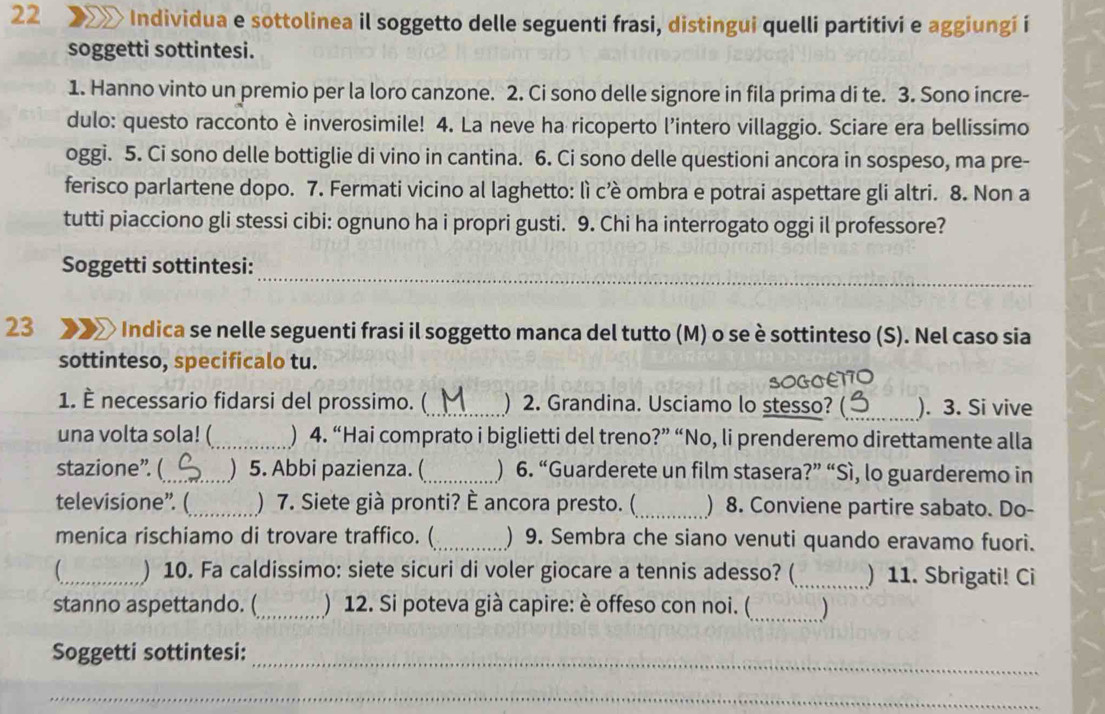 Individua e sottolinea il soggetto delle seguenti frasi, distingui quelli partitivi e aggiungí i
soggetti sottintesi.
1. Hanno vinto un premio per la loro canzone. 2. Ci sono delle signore in fila prima di te. 3. Sono incre-
dulo: questo racconto è inverosimile! 4. La neve ha ricoperto l'intero villaggio. Sciare era bellissimo
oggi. 5. Ci sono delle bottiglie di vino in cantina. 6. Ci sono delle questioni ancora in sospeso, ma pre-
ferisco parlartene dopo. 7. Fermati vicino al laghetto: lì c’è ombra e potrai aspettare gli altri. 8. Non a
tutti piacciono gli stessi cibi: ognuno ha i propri gusti. 9. Chi ha interrogato oggi il professore?
_
Soggetti sottintesi:
23 * Indica se nelle seguenti frasi il soggetto manca del tutto (M) o se è sottinteso (S). Nel caso sia
sottinteso, specificalo tu.
SOGGE170
1. È necessario fidarsi del prossimo. (_ ) 2. Grandina. Usciamo lo stesso? _). 3. Si vive
una volta sola! (_ ) 4. “Hai comprato i biglietti del treno?” “No, li prenderemo direttamente alla
stazione”. (_ ) 5. Abbi pazienza. (_ ) 6. “Guarderete un film stasera?” “Sì, lo guarderemo in
televisione”. (_ ) 7. Siete già pronti? È ancora presto. (_ ) 8. Conviene partire sabato. Do-
menica rischiamo di trovare traffico. ( _) 9. Sembra che siano venuti quando eravamo fuori.
_) 10. Fa caldissimo: siete sicuri di voler giocare a tennis adesso? (_ ) 11. Sbrigati! Ci
stanno aspettando. (_ ) 12. Si poteva già capire: è offeso con noi. (_ )
Soggetti sottintesi:
_
_