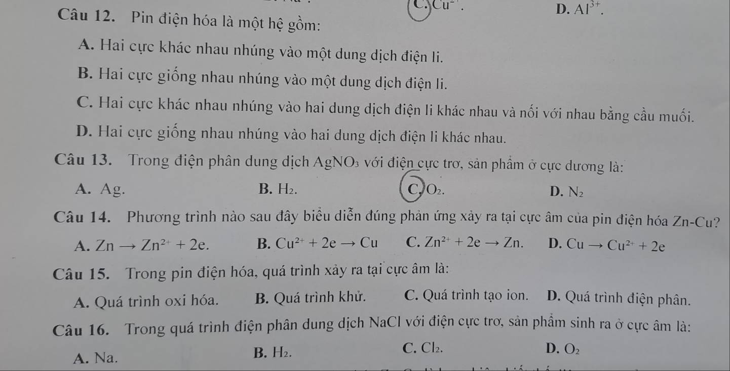 C. Cu^-.
D. Al^(3+). 
Câu 12. Pin điện hóa là một hệ gồm:
A. Hai cực khác nhau nhúng vào một dung dịch điện li.
B. Hai cực giống nhau nhúng vào một dung dịch điện li.
C. Hai cực khác nhau nhúng vào hai dung dịch điện li khác nhau và nối với nhau bằng cầu muối.
D. Hai cực giống nhau nhúng vào hai dung dịch điện li khác nhau.
Câu 13. Trong điện phân dung dịch AgNO₃ với điện cực trơ, sản phẩm ở cực dương là:
A. Ag. B. H₂. C, O_2. D. N_2
Câu 14. Phương trình nào sau đây biểu diễn đúng phản ứng xảy ra tại cực âm của pin điện hóa Zn-Cu
A. Znto Zn^(2+)+2e. B. Cu^(2+)+2eto Cu C. Zn^(2+)+2eto Zn. D. Cuto Cu^(2+)+2e
Câu 15. Trong pin điện hóa, quá trình xảy ra tại cực âm là:
A. Quá trình oxi hóa. B. Quá trình khử. C. Quá trình tạo ion. D. Quá trình điện phân.
Câu 16. Trong quá trình điện phân dung dịch NaCI với điện cực trơ, sản phầm sinh ra ở cực âm là:
A. Na.
B. H₂.
C. Cl_2. D. O_2