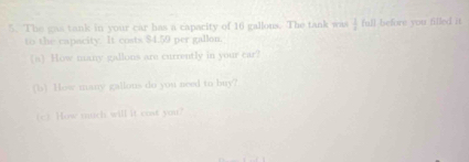 The gas tank in your car has a capacity of 16 gallous. The tank was  1/4  full before you filled it. 
to the capacity. It costs $4.59 per gallon. 
(a) How many gallons are currently in your car? 
(b) How many gallous do you need to buy? 
(c) How much will it cost you?