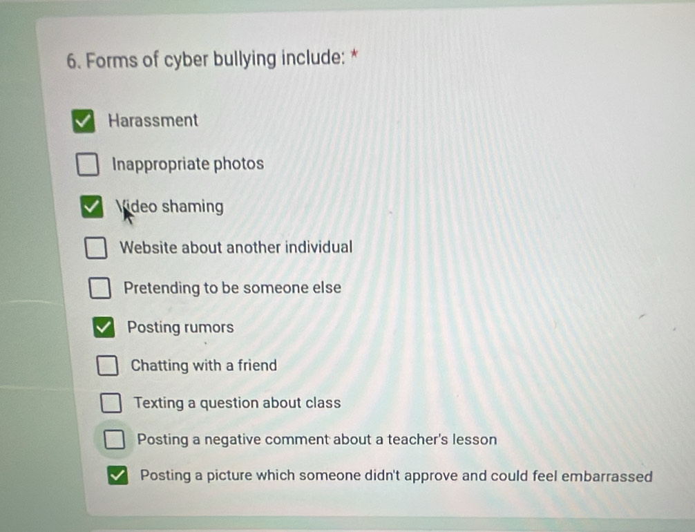 Forms of cyber bullying include: *
Harassment
Inappropriate photos
Video shaming
Website about another individual
Pretending to be someone else
Posting rumors
Chatting with a friend
Texting a question about class
Posting a negative comment about a teacher's lesson
Posting a picture which someone didn't approve and could feel embarrassed