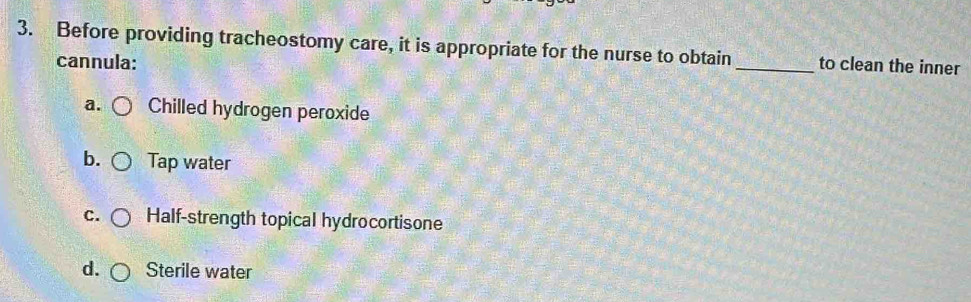 Before providing tracheostomy care, it is appropriate for the nurse to obtain _to clean the inner
cannula:
a. Chilled hydrogen peroxide
b. Tap water
C. Half-strength topical hydrocortisone
d. Sterile water