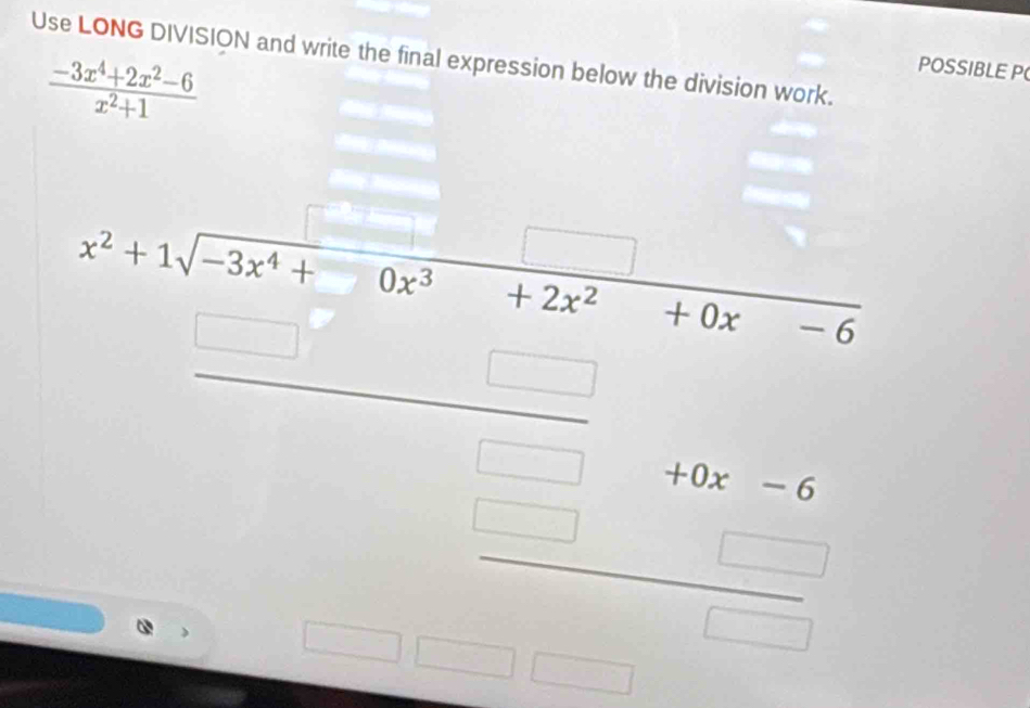 Use LONG DIVISION and write the final expression below the division work.
 (-3x^4+2x^2-6)/x^2+1 
POSSIBLE P 
x^2+1sqrt(-3x^4+0x^3+2x^2+0x-) 
(-1=-  □ /□  -48-6 □  □ 
□  
_  |