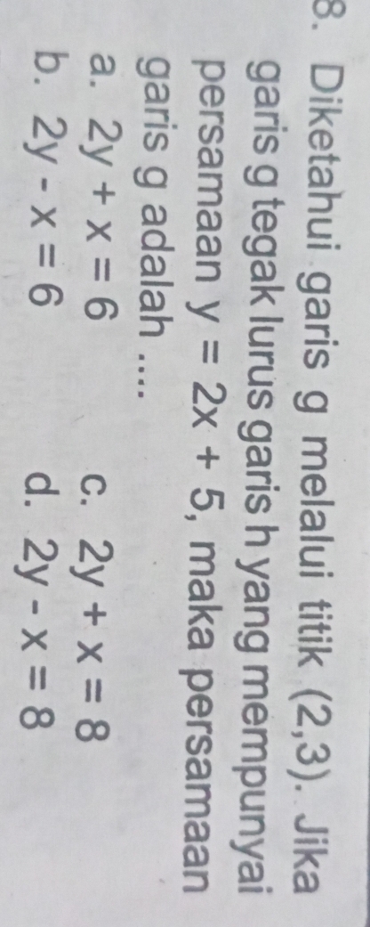 Diketahui garis g melalui titik (2,3). Jika
garis g tegak lurus garis h yang mempunyai
persamaan y=2x+5 , maka persamaan
garis g adalah ....
a. 2y+x=6 C. 2y+x=8
b. 2y-x=6 d. 2y-x=8