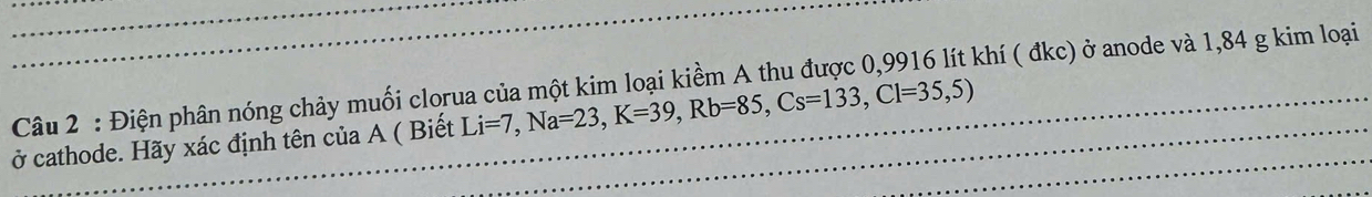 Điện phân nóng chảy muối clorua của một kim loại kiềm A thu được 0,9916 lít khí ( đkc) ở anode và 1,84 g kim loại 
ở cathode. Hãy xác định tên của A ( Biết Li=7, Na=23, K=39, Rb=85, Cs=133, Cl=35,5)