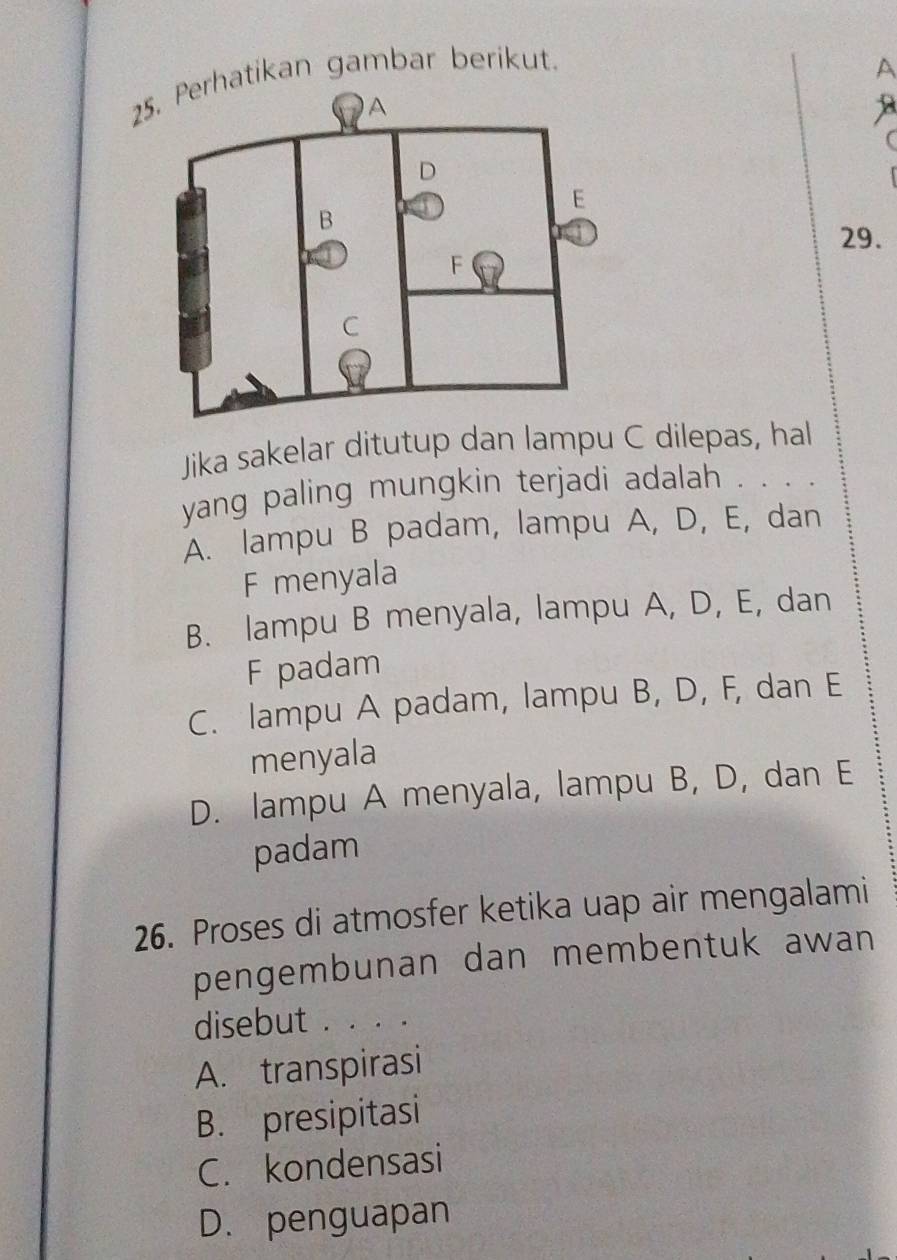 Perhatikan gambar berikut.
A
a
29.
Jika sakelar ditutup dan lampu C dilepas, hal
yang paling mungkin terjadi adalah . . . .
A. lampu B padam, lampu A, D, E, dan
F menyala
B. lampu B menyala, lampu A, D, E, dan
F padam
C. lampu A padam, lampu B, D, F, dan E
menyala
D. lampu A menyala, lampu B, D, dan E
padam
26. Proses di atmosfer ketika uap air mengalami
pengembunan dan membentuk awan
disebut . . . .
A. transpirasi
B. presipitasi
C. kondensasi
D. penguapan