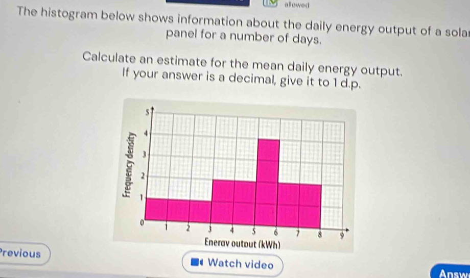 allowed 
The histogram below shows information about the daily energy output of a sola 
panel for a number of days. 
Calculate an estimate for the mean daily energy output. 
If your answer is a decimal, give it to 1 d.p. 
Previous Watch video 
Answ