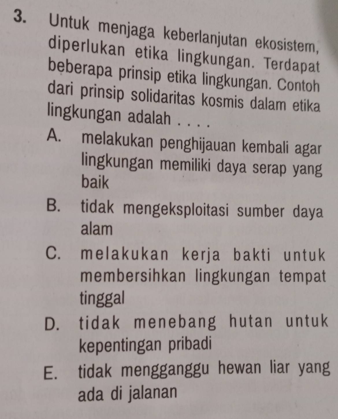 Untuk menjaga keberlanjutan ekosistem,
diperlukan etika lingkungan. Terdapat
beberapa prinsip etika lingkungan. Contoh
dari prinsip solidaritas kosmis dalam etika
lingkungan adalah . . . .
A. melakukan penghijauan kembali agar
lingkungan memiliki daya serap yang
baik
B. tidak mengeksploitasi sumber daya
alam
C. melakukan kerja bakti untuk
membersihkan lingkungan tempat
tinggal
D. tidak menebang hutan untuk
kepentingan pribadi
E. tidak mengganggu hewan liar yang
ada di jalanan