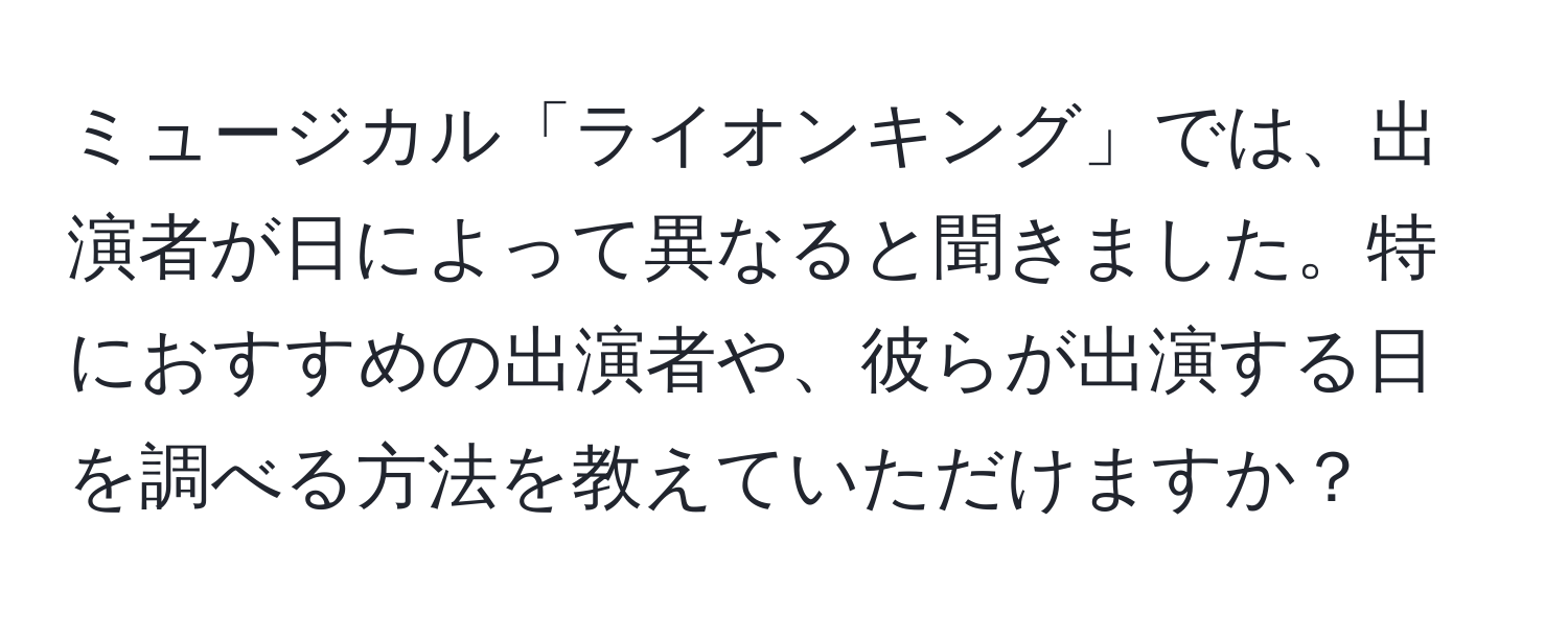 ミュージカル「ライオンキング」では、出演者が日によって異なると聞きました。特におすすめの出演者や、彼らが出演する日を調べる方法を教えていただけますか？