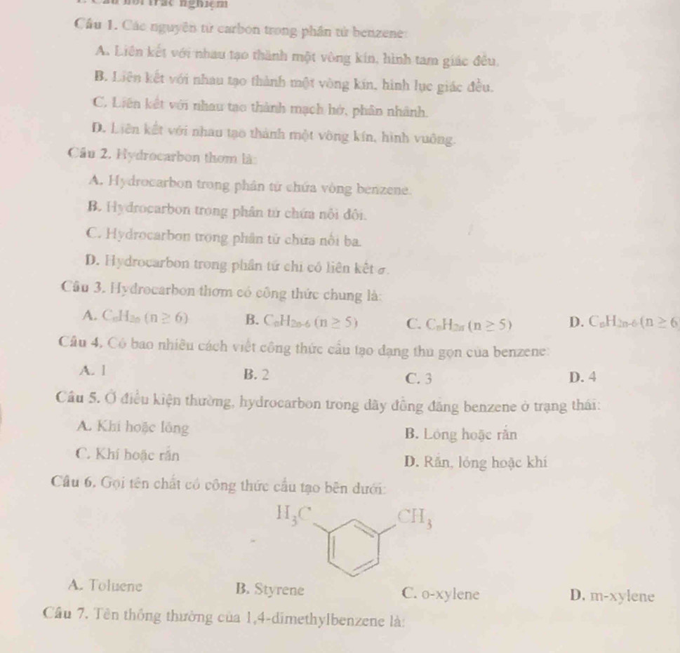 nbrtrac nghiçm
Cầu 1. Các nguyên từ carbon trong phần tử benzene
A. Liên kết với nhau tạo thành một vòng kín, hình tam giác đều
B. Liên kết với nhau tạo thành một vòng kín, hình lục giác đều.
C. Liên kết với nhau tạo thành mạch hở, phân nhành.
D. Liên kết với nhau tạo thành một vông kín, hình vuông.
Cầu 2. Hydrocarbon thơm là:
A. Hydrocarbon trong phân từ chứa vòng benzene.
B Hydrocarbon trong phân tử chứa nổi đôi.
C. Hydrocarbon trong phân tử chứa nổi ba.
D. Hydrocarbon trong phần tứ chi có liên kết ở.
Câu 3. Hydrocarbon thơm có công thức chung là:
A. C_6H_20 (n≥ 6) B. C_nH_2n-6(n≥ 5) C. C_nH_2n(n≥ 5) D. C_nH_2n-6(n≥ 6
Cầu 4, Có bao nhiều cách viết công thức cầu tạo đạng thu gọn của benzene:
A. l B. 2 C. 3 D. 4
Cầu 5. Ở điều kiện thường, hydrocarbon trong dây đồng đăng benzene ở trạng thái:
A. Khi hoặc lồng B. Lóng hoặc rằn
C. Khí hoặc rắn
D. Răn, lóng hoặc khí
Cầu 6, Gọi tên chất có công thức cầu tạo bên dưới:
A. Toluene B. Styrene C. o-xylene D. m-xylene
Cầu 7. Tên thống thường của 1,4-dimethylbenzene là: