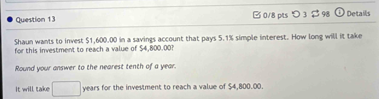 つ 3 $ 98 i Details 
Shaun wants to invest $1,600.00 in a savings account that pays 5.1% simple interest. How long will it take 
for this investment to reach a value of $4,800.00? 
Round your answer to the nearest tenth of a year. 
It will take □ years for the investment to reach a value of $4,800.00.