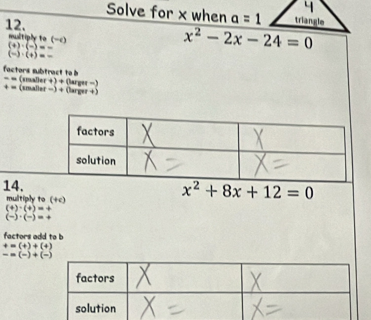 Solve for x when a=1 triangle 
12. 
multiply to (-c)
(+)· (-)=-
x^2-2x-24=0
(frac · beginpmatrix +endpmatrix =-
factors subtract to b
− ∞ (smaller + ) + (larger =) 
+ = (smaller -) + (larger +) 
multiply to (+c)
x^2+8x+12=0
(+)· (+)=+
(-)· (-)=+
factors odd to b
+=(+)+(+)
-=(-)+(-)