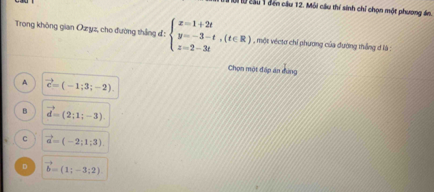 Mời lừ cầu 1 đến câu 12. Mỗi câu thí sinh chỉ chọn một phương án.
Trong không gian Oxyz, cho đường thắng đ: beginarrayl x=1+2t y=-3-t,(t∈ R) z=2-3tendarray. , một véctơ chỉ phương của đường thắng ơ là :
Chọn một đáp án đùng
A vector c=(-1;3;-2).
B vector d=(2;1;-3).
C vector a=(-2;1;3).
D vector b=(1;-3;2).