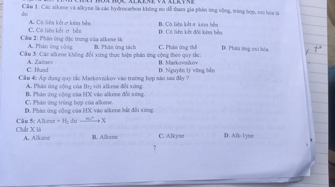 Cầu 1: Các alkene và alkyne là các hydrocarbon không no dễ tham gia phản ứng cộng, trùng hợp, oxi hóa là
do
A. Có liên kếtσ kém bền B. Có liên kếtπ kém bền
C. Có liên kết σ bền D. Có liên kết đôi kém bền
Cầu 2: Phản ứng đặc trưng của alkene là:
A. Phản ứng cộng B. Phản ứng tách C. Phản ứng thể D. Phản ứng oxi hóa
Cầu 3: Các alkene không đối xứng thực hiện phản ứng cộng theo quy tắc:
A. Zaitsev B. Markovnikov
C. Hund D. Nguyên lý vững bền
Câu 4: Áp dụng quy tắc Markovnikov vào trường hợp nào sau đây ?
A. Phản ứng cộng của Br₂ với alkene đổi xứng.
B. Phản ứng cộng của HX vào alkene đổi xứng.
C. Phản ứng trùng hợp của alkene.
D. Phản ứng cộng của HX vào alkene bắt đối xứng.
Câu 5: Alkene +H_2 du _ N° X
Chất X là
A. Alkane B. Alkene C. Alkyne D. Alk-1 yne
7