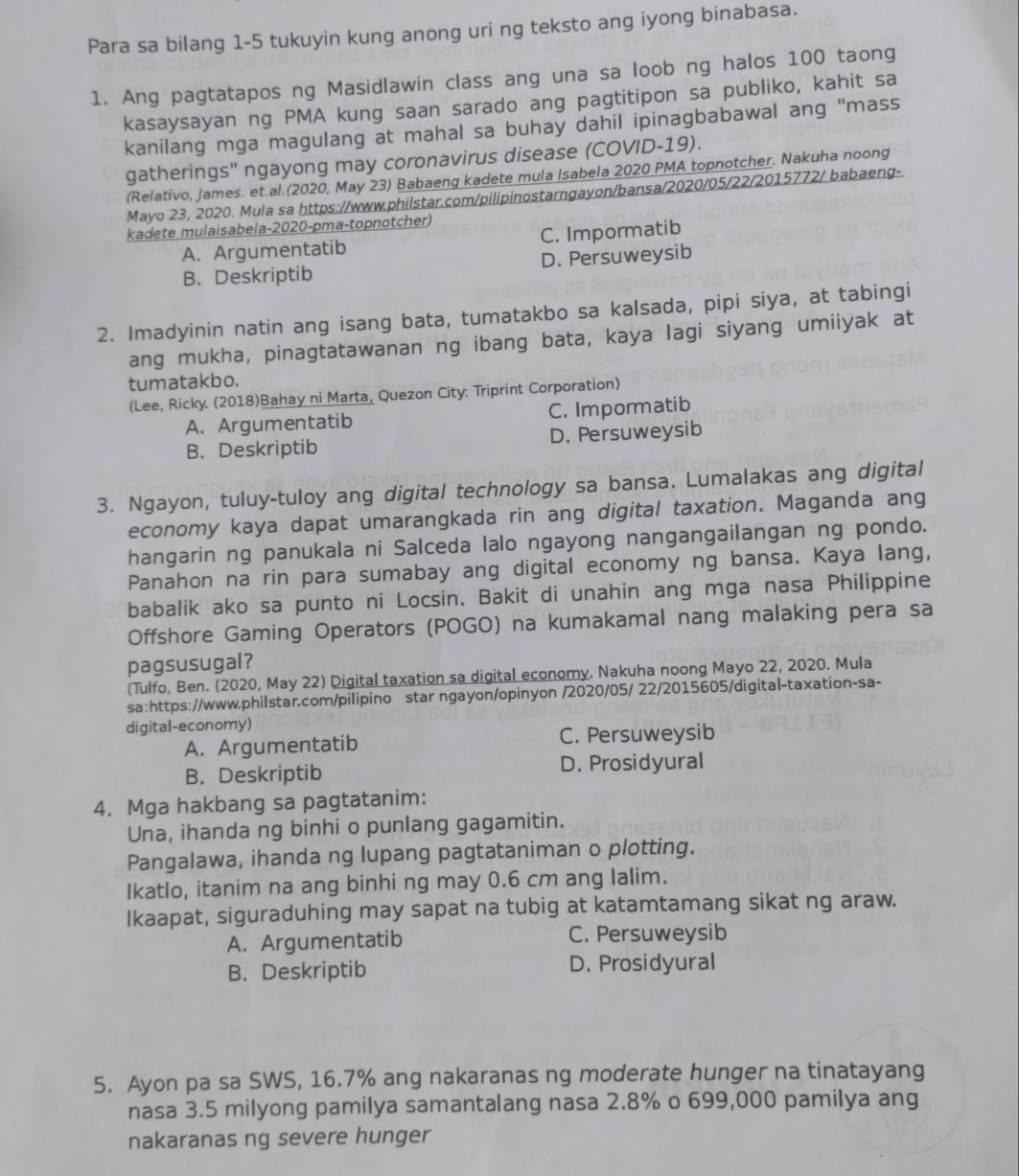 Para sa bilang 1-5 tukuyin kung anong uri ng teksto ang iyong binabasa.
1. Ang pagtatapos ng Masidlawin class ang una sa loob ng halos 100 taong
kasaysayan ng PMA kung saan sarado ang pagtitipon sa publiko, kahit sa
kanilang mga magulang at mahal sa buhay dahil ipinagbabawal ang "mass
gatherings'' ngayong may coronavirus disease (COVID-19).
(Relativo, James. et.al.(2020, May 23) Babaeng kadete mula Isabela 2020 PMA topnotcher. Nakuha noong
Mayo 23, 2020. Mula sa https://www.philstar.com/pilipinostarngayon/bansa/2020/05/22/2015772/ babaeng-
kadete mulaisabela-2020-pma-topnotcher)
A. Argumentatib C. Impormatib
B.Deskriptib D. Persuweysib
2. Imadyinin natin ang isang bata, tumatakbo sa kalsada, pipi siya, at tabingi
ang mukha, pinagtatawanan ng ibang bata, kaya lagi siyang umiiyak at
tumatakbo.
(Lee, Ricky. (2018)Bahay ni Marta, Quezon City: Triprint Corporation)
A. Argumentatib C. Impormatib
B. Deskriptib D. Persuweysib
3. Ngayon, tuluy-tuloy ang digital technology sa bansa. Lumalakas ang digital
economy kaya dapat umarangkada rin ang digital taxation. Maganda ang
hangarin ng panukala ni Salceda lalo ngayong nangangailangan ng pondo.
Panahon na rin para sumabay ang digital economy ng bansa. Kaya lang,
babalik ako sa punto ni Locsin. Bakit di unahin ang mga nasa Philippine
Offshore Gaming Operators (POGO) na kumakamal nang malaking pera sa
pagsusugal?
(Tulfo, Ben. (2020, May 22) Digital taxation sa digital economy. Nakuha noong Mayo 22, 2020. Mula
sa:https://www.philstar.com/pilipino star ngayon/opinyon /2020/05/ 22/2015605/digital-taxation-sa-
digital-economy)
A. Argumentatib C. Persuweysib
B. Deskriptib D. Prosidyural
4. Mga hakbang sa pagtatanim:
Una, ihanda ng binhi o punlang gagamitin.
Pangalawa, ihanda ng lupang pagtataniman o plotting.
Ikatlo, itanim na ang binhi ng may 0.6 cm ang lalim.
Ikaapat, siguraduhing may sapat na tubig at katamtamang sikat ng araw.
A. Argumentatib C. Persuweysib
B. Deskriptib D. Prosidyural
5. Ayon pa sa SWS, 16.7% ang nakaranas ng moderate hunger na tinatayang
nasa 3.5 milyong pamilya samantalang nasa 2.8% o 699,000 pamilya ang
nakaranas ng severe hunger