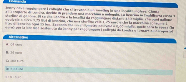 Domanda
Jenny deve raggiungere i colleghi che si trovano a un meeting in una località inglese. Giunta
all aeroporto di Londra, decide di prendere una macchina a noleggio. La benzina in Inghilterra costa 3
sterline al gallone. Si sa che Londra e la località da raggiungere distano 450 miglia, che ogni gallone
equivale a circa 3,75 litri di benzina, che una sterlina vale 1,25 euro e che la macchina consuma 1
litro di benzina ogni 15 km. Sapendo che un chilometro equivale a 0,60 miglia, quale sarà la spesa (in
euro) per la benzina sostenuta da Jenny per raggiungere i colleghi da Londra e tornare all'aeroporto?
Alternative
A: 64 euro
B: 36 euro
C: 100 euro
D: 50 euro
E: 80 euro