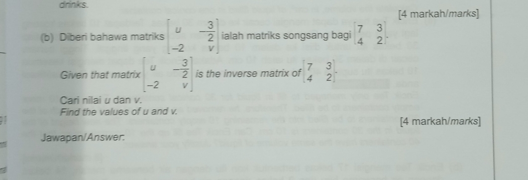 drinks. 
[4 markah/marks] 
(b) Diberi bahawa matriks beginbmatrix u&- 3/2  -2&vendbmatrix ialah matriks songsang bagi beginbmatrix 7&3 4&2endbmatrix. 
Given that matrix beginbmatrix u&- 3/2  -2&vendbmatrix is the inverse matrix of beginbmatrix 7&3 4&2endbmatrix. 
Cari nilai u dan v. 
Find the values of u and v. 
[4 markah/marks] 
Jawapan/Answer.