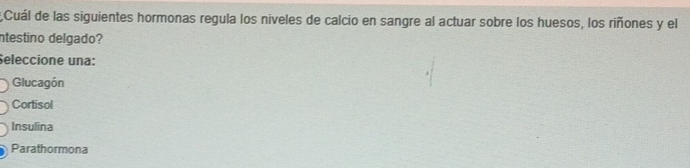 Cuál de las siguientes hormonas regula los niveles de calcio en sangre al actuar sobre los huesos, los riñones y el
ntestino delgado?
Seleccione una:
Glucagón
Cortisol
Insulina
Parathormona