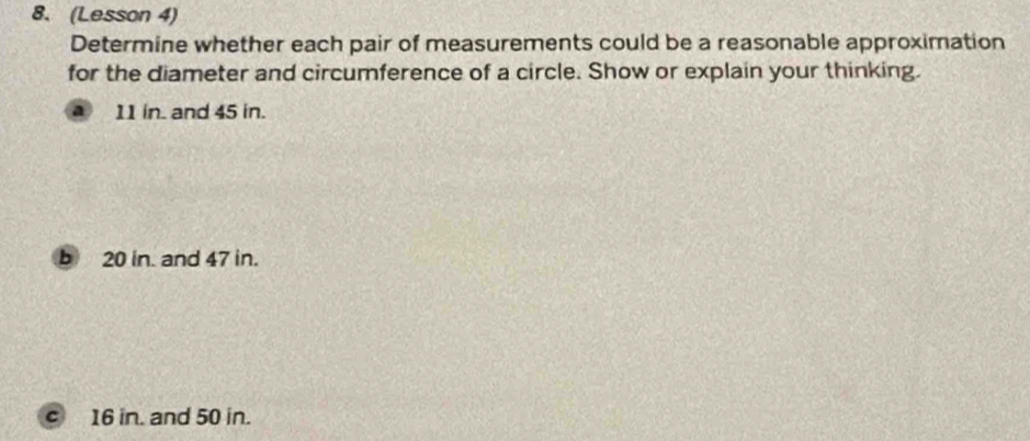 (Lesson 4)
Determine whether each pair of measurements could be a reasonable approximation
for the diameter and circumference of a circle. Show or explain your thinking.
a 11 in. and 45 in.
b 20 in. and 47 in.
c 16 in. and 50 in.