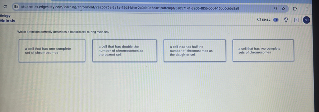 ■ student.ex.edgenuity.com/learning/enrollment/7a25576a-3a1a-45d8-bfee-2a0da0a6c3e3/attempt/3a057141-8200-485b-b0c4-10bd0c6be3a8
Biology
Meiosis 59:12
Which definition correctly describes a haploid cell during meiosis?
a cell that has double the a cell that has half the
a cell that has one complete number of chromosomes as number of chromosomes as a cell that has two complete
set of chromosomes the parent cell the daughter cell sets of chromosomes