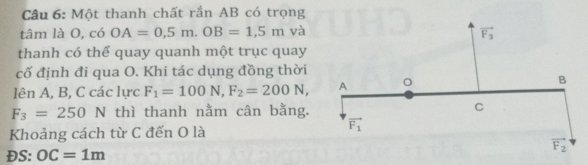 Một thanh chất rắn AB có trọng
tâm là O, c6OA=0,5m.OB=1,5m và 
thanh có thể quay quanh một trục quay
cố định đi qua O. Khi tác dụng đồng thời
lên A, B, C các lực F_1=100N,F_2=200N,
F_3=250 N thì thanh nằm cân bằng.
Khoảng cách từ C đến O là
ĐS: OC=1m