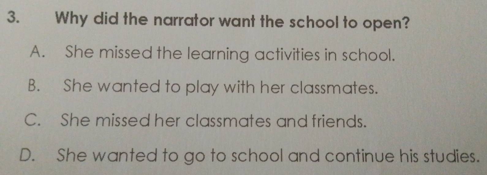 Why did the narrator want the school to open?
A. She missed the learning activities in school.
B. She wanted to play with her classmates.
C. She missed her classmates and friends.
D. She wanted to go to school and continue his studies.