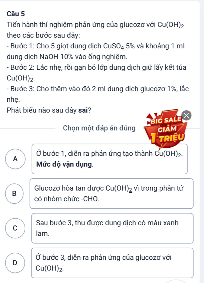 Tiến hành thí nghiệm phản ứng của glucozơ với Cu(OH)_2
theo các bước sau đây:
- Bước 1: Cho 5 giọt dung dịch CuSO_4 5% và khoảng 1 ml
dung dịch NaOH 10% vào ống nghiệm.
- Bước 2: Lắc nhẹ, rồi gạn bỏ lớp dung dịch giữ lấy kết tủa
C J( O1 -1)2 
- Bước 3: Cho thêm vào đó 2 ml dung dịch glucozơ 1%, lắc
nhẹ.
Phát biểu nào sau đây sai?
big sale ×
Chọn một đáp án đúng GIảM
Itriệu
Ở bước 1, diễn ra phản ứng tạo thành Cu(OH)_2.
A
Mức độ vận dụng.
Glucozơ hòa tan được Cu(OH)__ 2 vì trong phân tử
B có nhóm chức -CHO.
C Sau bước 3, thu được dung dịch có màu xanh
lam.
D Ở bước 3, diễn ra phản ứng của glucozơ với
Cu(OH)_2.