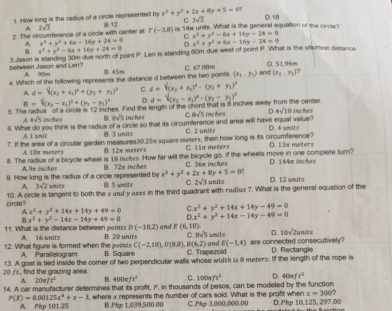 How long is the radius of a circle represented by x^2+y^2+2x+8y+5=0 2
A 2sqrt(3) B.12 C. 3sqrt(2)
D.18
2. The circumference of a circle with center at T(-3,8) is 14π units. What is the general equation of the circle?
A. x^2+y^2+6x-16y+24=0 C. x^2+y^2-6x+16y-24=0
B. x^2+y^2-6x+16y+24=0 D. x^2+y^2+6x-16y-24=0
3.Jason is standing 30m due north of point P. Len is standing 60m due west of point P. What is the shortest distance
between Jason and Len? B. 45m
C. 67.08m D. 51.96m
A. 90m
4. Which of the following represents the distance d between the two points (x_1,y_1) and (x_2,y_2) 7
A. d=V_(x_2+x_1)^2+(y_2+y_1)^2 C. d=V_(x_2+x_1)^2-(y_2+y_1)^2
B.=surd (x_2-x_1)^2+(y_2-y_1)^2 D. d=V_(x_2-x_1)^2-(y_2-y_1)^2
5. The radius of a circle is 12 inches. Find the length of the chord that is 8 inches away from the center. inches
A. 4sqrt(5) in ches B. 0sqrt(5) inches C 8sqrt(5) inches D. 4sqrt(10)
6. What do you think is the radius of a circle so that its circumference and area will have equal value?
A. 1 unit B. 3 units C. 2 units D. 4 units
7. If the area of a circular garden measures30.25π square meters, then how long is its circumference? D. 13π meters
A. 10π meters B. 12π meters C. 11π meters
8. The radius of a bicycle wheel is 18 inches. How far will the bicycle go, if the wheels move in one complete turn?
A.9π inches B. 72π inches C. 36π inches D. 144π inches
9. How long is the radius of a circle represented by x^2+y^2+2x+8y+5=0 D. 12 units
A. 3sqrt(2)units B. 5 units C. 2sqrt(3)units
10. A circle is tangent to both the x and y αxes in the third quadrant with radźus 7. What is the general equation of the
circle?
A x^2+y^2+14x+14y+49=0 C. x^2+y^2+14x+14y-49=0
B. x^2+y^2-14x-14y+49=0 D. x^2+y^2+14x-14y-49=0
11. What is the distance between poits D(-10,2) and E(6,10). D. 10sqrt(2units)
A 16 units B. 20 units C. 8sqrt(5)unit e
12. What figure is formed when the points C(-2,10),U(8,8) B(6,2) and E(-1,4) are connected consecutively?
A. Parallelogram B. Square C. Trapezoid D. Rectangle
13. A goat is tied inside the corner of two perpendicular walls whose width is 8 meters. If the length of the rope is
20 fr., find the grazing area.
A. 20π ft^2 B. 400π ft^2 C. 100π ft^2 D. 40π ft^2
14. A car manufacturer determines that its profit, P, in thousands of pesos, can be modeled by the function
P(X)=0.00125x^4+x-3 , where x represents the number of cars sold. What is the profit when x=300 7
A Php 101.25 B.Php 1,039,500.00 C.Php 3,000,000.00 D.Php 10,125, 297.00