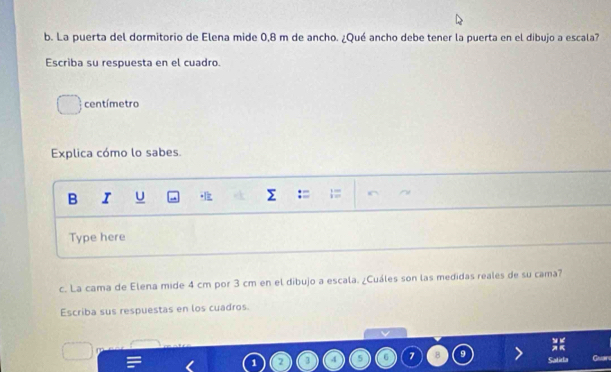 La puerta del dormitorio de Elena mide 0,8 m de ancho. ¿Qué ancho debe tener la puerta en el dibujo a escala? 
Escriba su respuesta en el cuadro. 
centímetro 
Explica cómo lo sabes. 
B I U 
Type here 
c. La cama de Elena mide 4 cm por 3 cm en el dibujo a escala. ¿Cuáles son las medidas reales de su cama? 
Escriba sus respuestas en los cuadros. 
a
1 4 5 C 7 B Catirla Guan