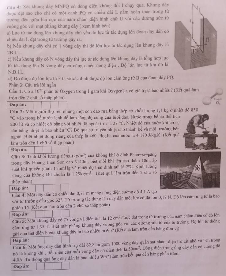 Xét khung dây MNPQ có dòng điện không đổi I chạy qua. Khung dây
được đặt sao cho chi có một cạnh PQ có chiều dài L nằm hoàn toàn trong từ
trường đều giữa hai cực của nam châm điện hình chữ U với các đường sức từ 1.
vuông góc với mặt phẳng khung dây ( xem hình bên).
a) Lực từ tác dụng lên khung dây chủ yếu do lực từ tác dụng lên đoạn dây dẫn có
chiều dài L đặt trong từ trường gây ra. overline B
b) Nếu khung dây chỉ có 1 vòng dây thì độ lớn lực từ tắc dụng lên khung dây là
2B.I.L.
F
c) Nếu khung dây có N vòng dây thì lực từ tác dụng lên khung đây là tổng hợp lực
từ tác dụng lên N vòng dây có cùng chiều dòng điện . Độ lớn lực từ khi đó là
N.B.I.L.
d) Đo được độ lớn lực từ F ta sẽ xác định được độ lớn cảm ứng từ B của đoạn dây PQ.
Phần 3: Câu trà lời ngắn
Câu 1: Cỏ a. 10^(22) phân tử Oxygen trong 1 gam khí Oxygen? a có giá trị là bao nhiêu? (Kết quả làm
tròn đến 2 chữ số thập phân) Chorgit
Đáp án:
O_2
Câu 2: Một người thợ rèn nhúng một con dao rựa bằng thép có khối lượng 1,1 kg ở nhiệt độ 850°C vào trong bể nước lạnh để làm tăng độ cứng của lưỡi dao. Nước trong bể có thể tích
200 lít và có nhiệt độ bằng với nhiệt độ ngoài trời là 27°C. Nhiệt độ của nước khi có sự
cân bằng nhiệt là bao nhiêu°C ? Bỏ qua sự truyền nhiệt cho thành bể và môi trường bên
ngoài. Biết nhiệt dung riêng của thép là 460 J/kg.K; của nước là 4 180 J/kg.K. (Kết quả
làm tròn đến 1 chữ số thập phân)
Đáp án:
Câu 3: Tính khối lượng riêng (kg/m^3) của không khí ở đinh Phan-xi-păng
trong dãy Hoàng Liên Sơn cao 3140m, biết mỗi khi lên cao thêm 10m, áp
suất khí quyền giảm I mmHg và nhiệt độ trên đinh núi là 2°C. Khối lượn
riêng của không khí chuẩn là 1,29kg/m^3 (Kết quả làm tròn đến 2 chữ số
thập phân)
Đáp án:
Câu 4: Một dây dẫn có chiều dài 0,71 m mang dòng điện cường độ 4,1 A tạo
với từ trường đều góc 32°. Từ trường tác dụng lên dây dẫn một lực có độ lớn 0,17 N. Độ lớn cảm ứng từ là bao
nhiêu T? (Kết quả làm tròn đến 2 chữ số thập phân)
Đáp án:
Câu 5: Một khung dây có 75 vòng và diện tích là 12cm^2 được đặt trong từ trường của nam châm điện có độ lớn
cảm ứng từ 1,35 T. Biết mặt phẳng khung dây vuông góc với các đường sức từ của từ trường. Độ lớn từ thông
gửi qua tiết diện S của khung dây là bao nhiêu mWb? (Kết quả làm tròn đến hàng đơn vị)
Đáp án:
Câu 6: Một ống dây dẫn hình trụ dài 62,8cm gồm 1000 vòng dây quấn sát nhau, điện trở rất nhỏ và bên trong
nó là không khí , tiết diện của mỗi vòng dây có diện tích là 50cm^2. Dòng điện trong ống dây dẫn có cường độ
4,0A. Từ thông qua ống dây dẫn là bao nhiêu Wb? Làm tròn kết quả đến hàng phần trăm.
Đáp án: