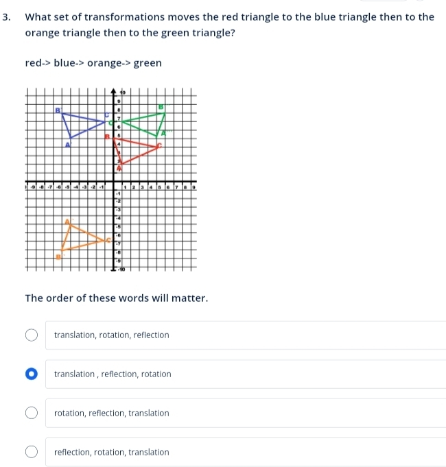 What set of transformations moves the red triangle to the blue triangle then to the
orange triangle then to the green triangle?
red-> blue-> orange-> green
The order of these words will matter.
translation, rotation, reflection
. translation , reflection, rotation
rotation, reflection, translation
reflection, rotation, translation