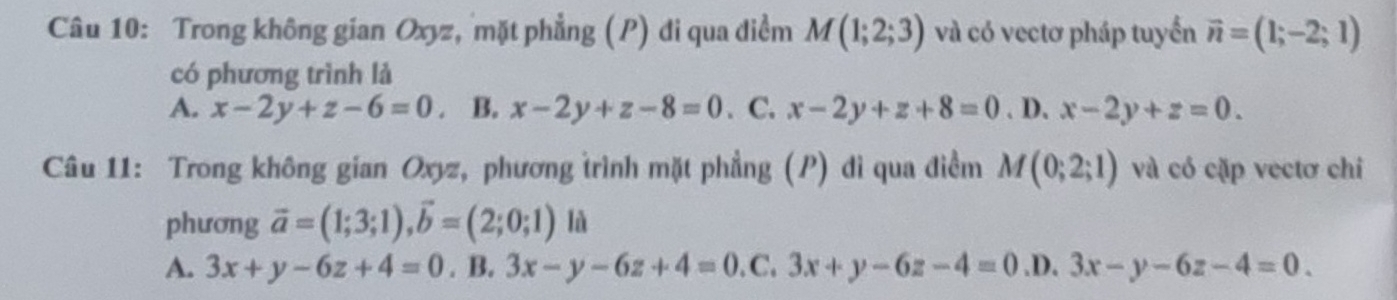 Trong không gian Oxyz, mặt phẳng (P) đi qua điểm M(1;2;3) và có vectơ pháp tuyển vector n=(1;-2;1)
có phương trình là
A. x-2y+z-6=0. B. x-2y+z-8=0. C. x-2y+z+8=0. D. x-2y+z=0. 
Câu 11: Trong không gian Oxyz, phương trình mặt phẳng (P) di qua điểm M(0;2;1) và có cặp vectơ chi
phương vector a=(1;3;1), vector b=(2;0;1) là
A. 3x+y-6z+4=0. B. 3x-y-6z+4=0.C.3x+y-6z-4=0 .D. 3x-y-6z-4=0.