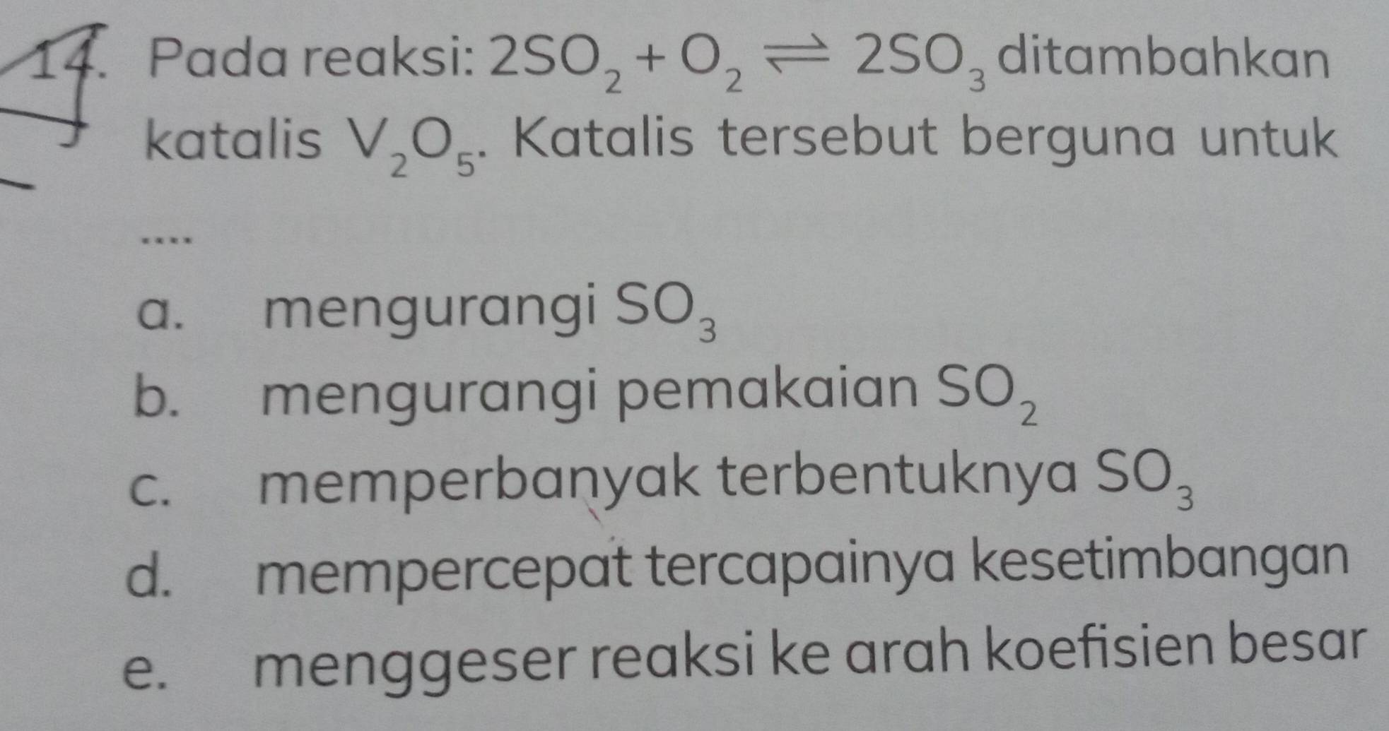 Pada reaksi: 2SO_2+O_2leftharpoons 2SO_3 ditambahkan
katalis V_2O_5. Katalis tersebut berguna untuk
.
a. mengurangi SO_3
b. mengurangi pemakaian SO_2
c. memperbaṇyak terbentuknya SO_3
d. mempercepat tercapainya kesetimbangan
e. menggeser reaksi ke arah koefisien besar