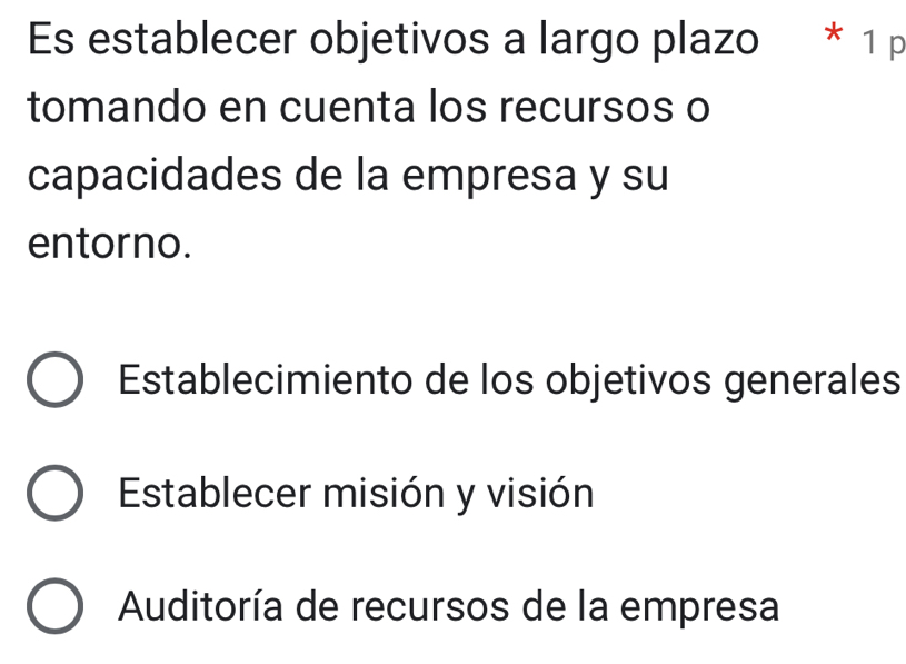 Es establecer objetivos a largo plazo * 1 p
tomando en cuenta los recursos o
capacidades de la empresa y su
entorno.
Establecimiento de los objetivos generales
Establecer misión y visión
Auditoría de recursos de la empresa