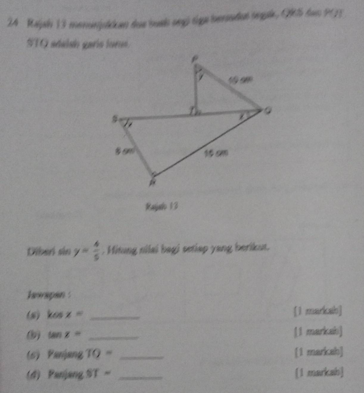 2A Raljal 13 monunjiken das bush segú tiga bersnden jegak, QRS dan POT
STQ adalsó garís luros
Rajah 13
Diber sin y= 4/5  , Hitung nilai bagi setiap yang berikut.
hwapan :
(8) kosx= _[1 markab]
tan z= _[1 markah]
(6) Parang TO= _[1 markah]
(4) Panjang ST= _[1 markah]