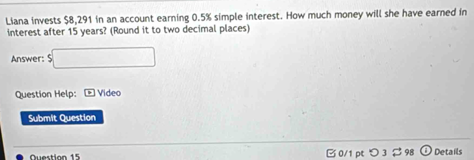 Liana invests $8,291 in an account earning 0.5% simple interest. How much money will she have earned in 
interest after 15 years? (Round it to two decimal places) 
Answer: $□
Question Help: Video 
Submit Question 
Ouestion 15 0/1 pt つ 3 ⇄98 Details