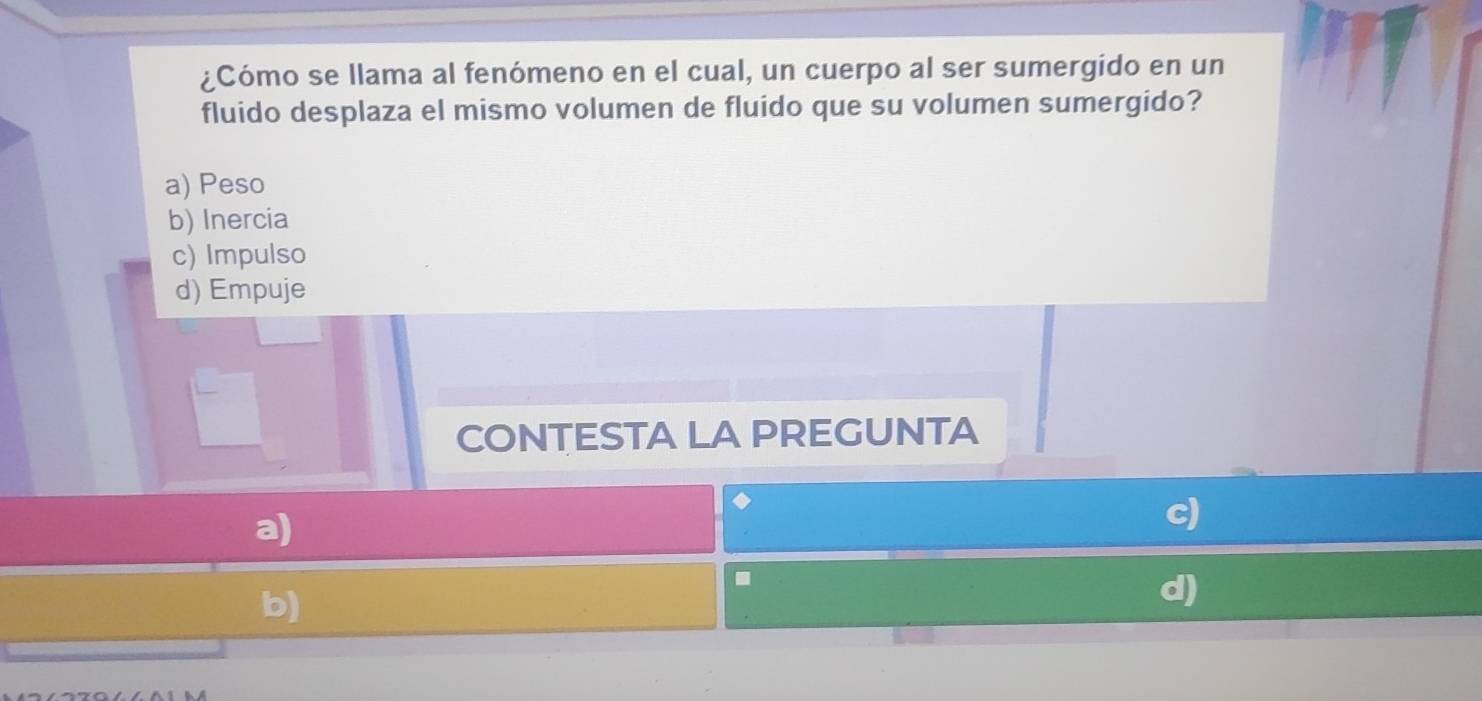 ¿Cómo se llama al fenómeno en el cual, un cuerpo al ser sumergido en un
fluido desplaza el mismo volumen de fluido que su volumen sumergido?
a) Peso
b) Inercia
c) Impulso
d) Empuje
CONTESTA LA PREGUNTA
a)
c)
.
b)
d)