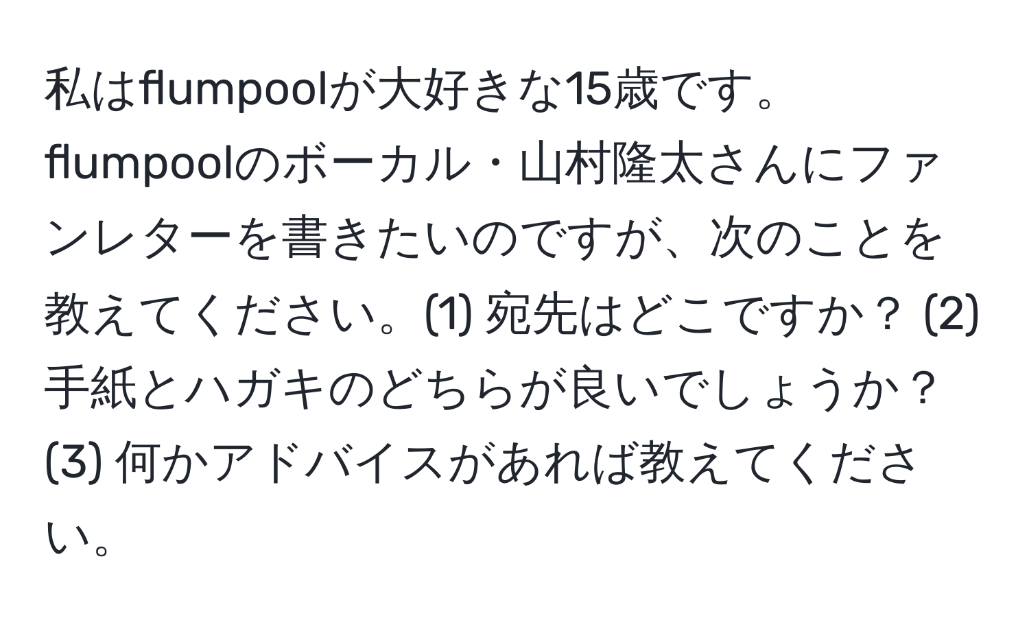 私はflumpoolが大好きな15歳です。flumpoolのボーカル・山村隆太さんにファンレターを書きたいのですが、次のことを教えてください。(1) 宛先はどこですか？ (2) 手紙とハガキのどちらが良いでしょうか？ (3) 何かアドバイスがあれば教えてください。