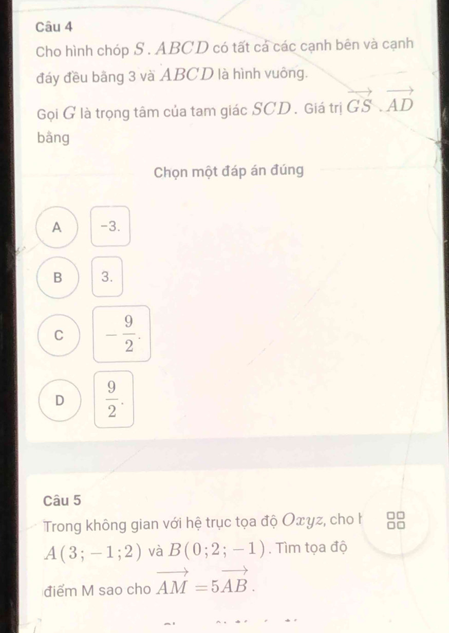 Cho hình chóp S . ABCD có tất cá các cạnh bên và cạnh
đáy đều bãng 3 và ABCD là hình vuông.
Gọi G là trọng tâm của tam giác SCD . Giá trị vector GS.vector AD
bằng
Chọn một đáp án đúng
A -3.
B 3.
C - 9/2 .
D  9/2 . 
Câu 5
Trong không gian với hệ trục tọa độ Oxγz, cho h
A(3;-1;2) và B(0;2;-1). Tìm tọa độ
điểm M sao cho vector AM=5vector AB.