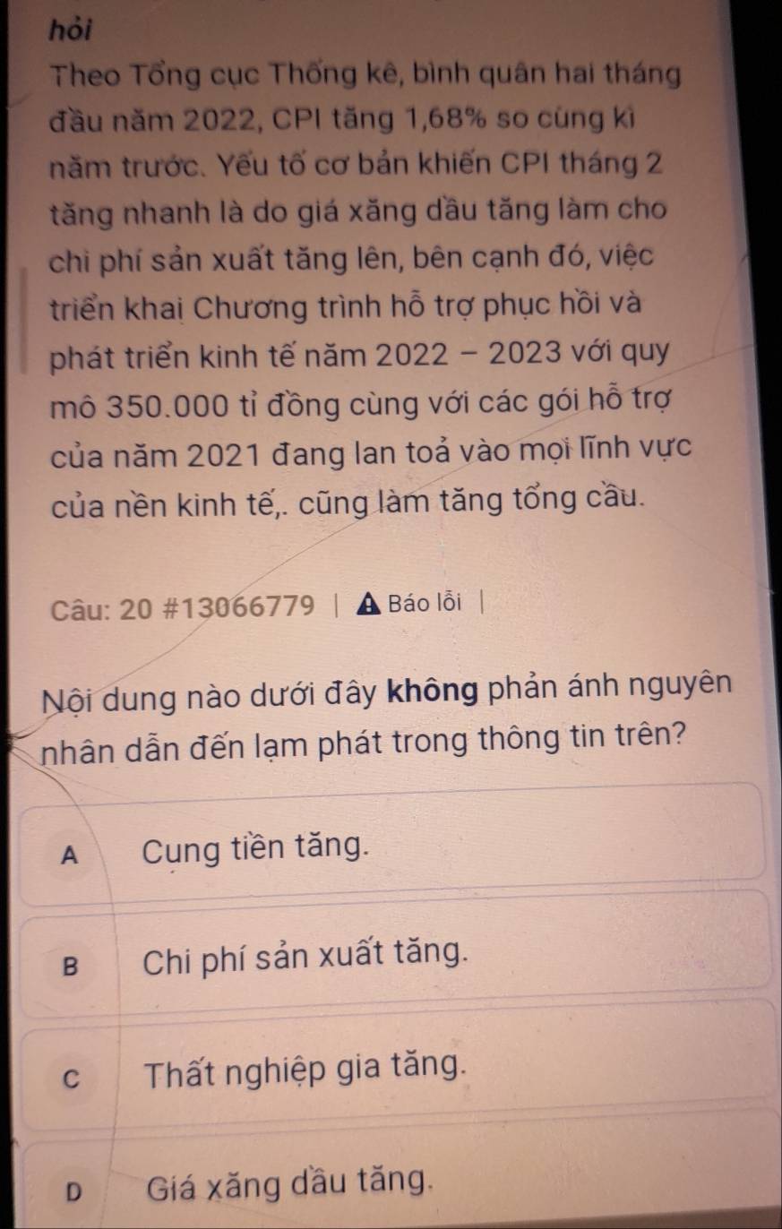 hỏi
Theo Tổng cục Thống kê, bình quân hai tháng
đầu năm 2022, CPI tăng 1, 68% so cùng kì
năm trước. Yếu tố cơ bản khiến CPI tháng 2
tăng nhanh là do giá xăng dầu tăng làm cho
chi phí sản xuất tăng lên, bên cạnh đó, việc
triển khai Chương trình hỗ trợ phục hồi và
phát triển kinh tế năm 2022 - 2023 với quy
mô 350.000 tỉ đồng cùng với các gói hỗ trợ
của năm 2021 đang lan toả vào mọi lĩnh vực
của nền kinh tế,. cũng làm tăng tổng cầu.
Câu: 20 #13066779 | A Báo lỗi
Nội dung nào dưới đây không phản ánh nguyên
nhân dẫn đến lạm phát trong thông tin trên?
A Cung tiền tăng.
B Chi phí sản xuất tăng.
c Thất nghiệp gia tăng.
D Giá xăng dầu tăng.