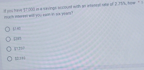 If you have $7,000 in a savings account with an interest rate of 2.75%, how “ s
much interest will you earn in six years?
$140
$385
$1.237
$2.310