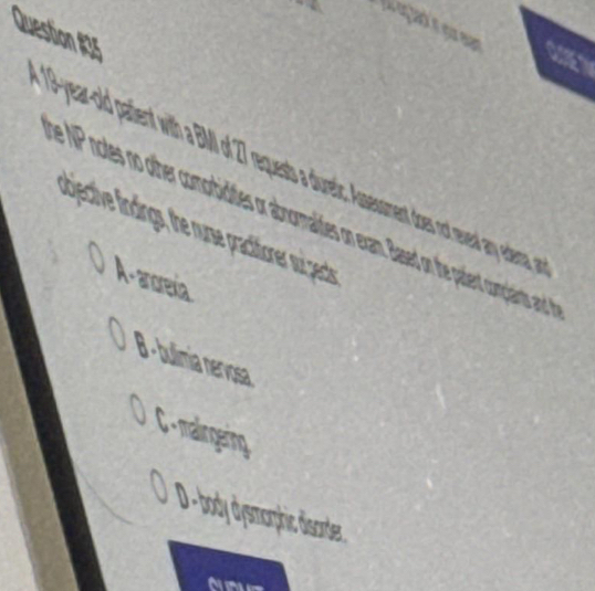 a
19-year-old patient with a BMI of 7 requests a duretic. Assessment dos nt evel any edersa rn
e NP notes no other comorbidities or abnormalites on exam. Based on the patient comclaints and 
ubjective findings, the nurse practitioner wui gects
A - anorexia
B - bulimia nervosa
0 C - malingering
D -body dysmorphic disorder