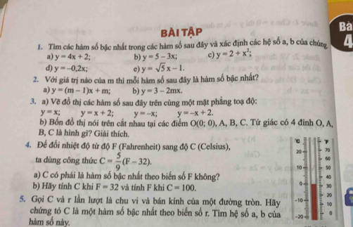 Bài Tập 
Bà 
1. Tìm các hàm số bậc nhất trong các hàm số sau đây và xác định các hệ số a, b của chúng a 
a) y=4x+2 b) y=5-3x; c) y=2+x^2; 
d) y=-0,2x; c) y=sqrt(5)x-1. 
2. Với giá trị nào của m thì mỗi hàm số sau đây là hàm số bậc nhất? 
a) y=(m-1)x+m; b) y=3-2mx. 
3. a) Vẽ đồ thị các hàm số sau đây trên cùng một mặt phẳng toạ độ:
y=x; y=x+2; y=-x; y=-x+2. 
b) Bốn đồ thị nói trên cắt nhau tại các điểm O(0;0), , A, B, C. Tứ giác có 4 đinh O, A, 
B, C là hình gì? Giải thích. 
c 
4. Để đổi nhiệt độ từ độ F (Fahrenheit) sang độ C (Celsius), 20 70 
ta dùng công thức C= 5/9 (F-32). 
60 
10 50 
a) C có phải là hàm số bậc nhất theo biển số F không? 40 
b) Hãy tính C khi F=32 và tính F khi C=100. 
。. 30
20 
5. Gọi C và r lần lượt là chu vi và bán kính của một đường tròn. Hãy -10 −20 — 0
10 
chứng tỏ C là một hàm số bậc nhất theo biến số r. Tìm hệ số a, b của 
hàm số này.