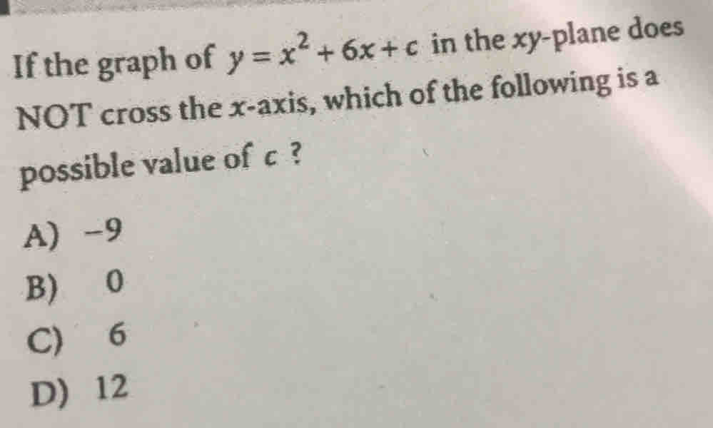 If the graph of y=x^2+6x+c in the xy -plane does
NOT cross the x-axis, which of the following is a
possible value of c ?
A) -9
B) 0
C) 6
D) 12