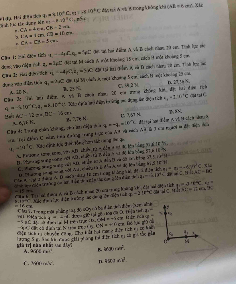 Ví dụ. Hai điện tích q_1=8.10^(-8)C q_2=-8.10^(-8)C đặt tại A và B trong không khí (AB=6cm). Xác
lịnh lực tác dụng lên q_3=8.10^(-8)C , nếu:
a . CA=4cm,CB=2cm.
b. CA=4cm,CB=10cm.
c. CA=CB=5cm.
Câu 1: Hai điện tích q_1=-4mu C,q_2=5mu C đặt tại hai điểm A và B cách nhau 20 cm. Tính lực tác
dụng vào điện tích q_3=2mu C đặt tại M cách A một khoảng 15 cm, cách B một khoảng 5 cm.
Câu 2: Hai điện tích q_1=-4mu C,q_2=5mu C đặt tại hai điểm A và B cách nhau 20 cm. Tinh lực tác
dụng vào điện tích q_3=2mu C đặt tại M cách A một khoảng 5 cm, cách B một khoảng 25 cm.
A. 20 N. B. 25 N. C. 39,2 N. D. 27,36 N.
Câu 3: Tại hai điểm A và B cách nhau 20 cm trong không khí, đặt hai điện tích
q_1=-3.10^(-6)C,q_2=8.10^(-6)C Xác định lực điện trường tác dụng lên điện tích q_3=2.10^(-6)C đặt tại C.
Biết AC=12cm;BC=16cm. C. 7,67 N. D. 8N.
A. 6,76 N. B. 7,76 N.
Câu 4: Trong chân không, cho hai điện tích q_1=-q_2=10^(-7)C đặt tại hai điểm A và B cách nhau 8
cm. Tại điểm C nằm trên đường trung trực của AB và cách AB là 3 cm người ta đặt điện tích
q_0=10^(-7)C Xác định lực điện tổng hợp tác dụng lên q.
A. Phương song song với AB, chiều từ A đến B và độ lớn bằng 57,6.10^(-3)N.
B. Phương song song với AB, chiều từ B đến A và độ lớn bằng 57,6.10^(-3)N.
C. Phương song song với AB, chiều từ A đến B và độ lớn bằng 67,5.10^(-3)N.
D. Phương song song với AB, chiều từ B đến A và độ lớn bằng 67,5.10^(-3)N.
Xác
Câu 5. Tại 2 điểm A, B cách nhau 10 cm trong không khí, đặt 2 điện tích q_1=q_2=-6.10^(-6)C AC=BC
định lực điện trường do hai điện tích này tác dụng lên điện tích q_3=-3.10^(-8)C đặt tại C. Biết
Câu 6. Tại hai điểm A và B cách nhau 20 cm trong không khí, đặt hai điện tích q_1=-3.10^(-6)C,q_2=
=15cm. đặt tại C. Biết AC=12cm,BC
8. 10^(-6)C * Xác định lực điện trường tác dụng lên điện tích q_3=2.10^(-6)C
=1 16 cm. 
Câu 7. Trong mặt phẳng toạ độ xOy có ba điện tích điểm (xem hình
voverline e). Điện tích q_1=+4 pC được giữ tại gốc toạ độ O. Điện tích q_2=
-3 μC đặt cố định tại M trên trục Ox, OM=+5cm. Điện tích q_3=
-6μC đặt cố định tại N trên trục Oy,
điện tích qi chuyển động. Cho biết hạt mang điện tích qí có khổi ON=+10cm Bỏ lực giữ đề
lượng 5 g. Sau khi được giải phóng thì điện tích qi có gia tốc gần
giá trị nào nhất sau đây?
A. 9600m/s^2.
B. 8600m/s^2.
C. 7600m/s^2.
D. 9800m/s^2.