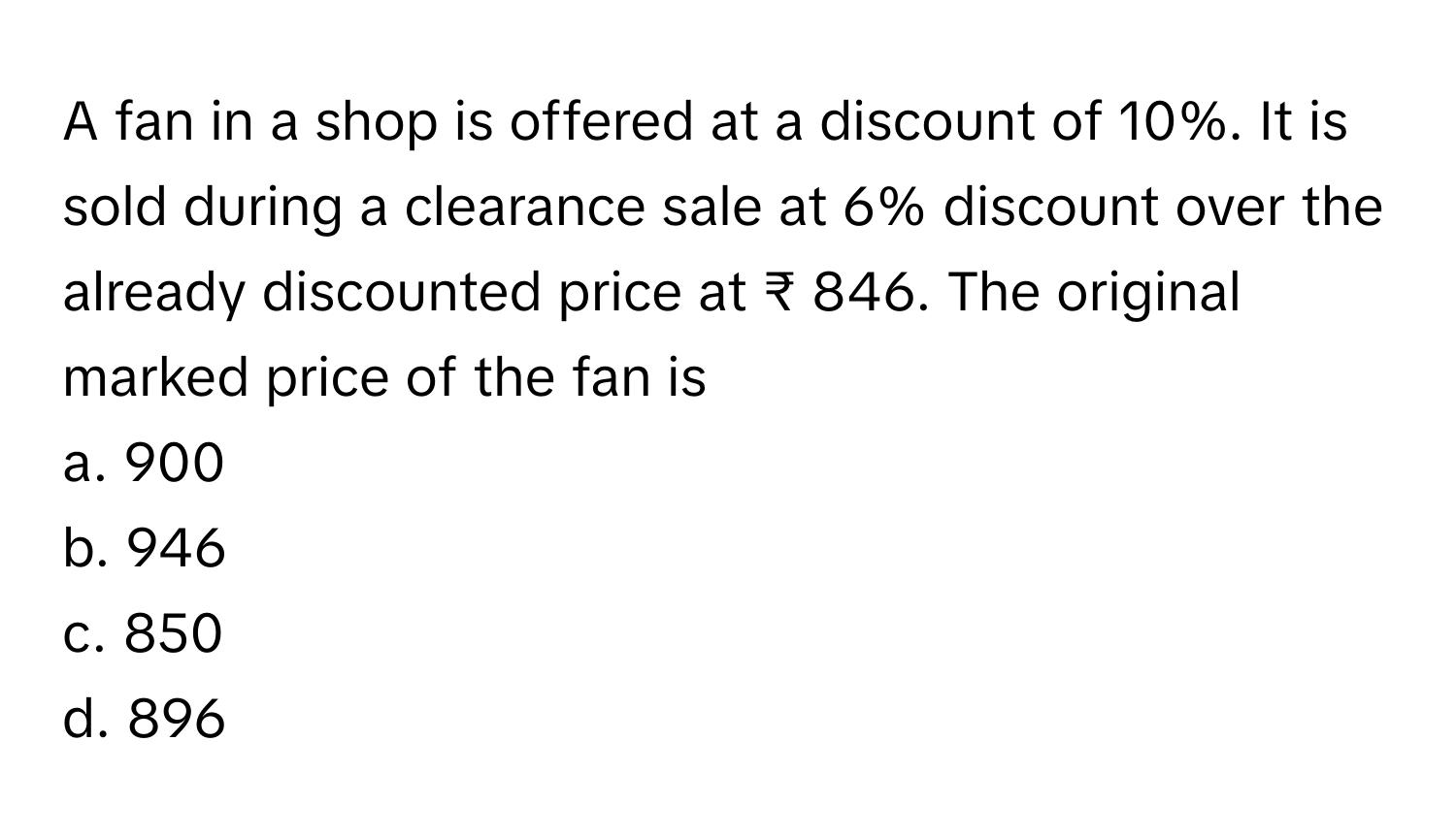 A fan in a shop is offered at a discount of 10%. It is sold during a clearance sale at 6% discount over the already discounted price at ₹ 846. The original marked price of the fan is 

a. 900
b. 946
c. 850
d. 896