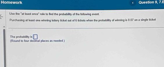 Homework Question 9, 7.E 
Use the "at least once" rule to find the probability of the following event. 
Purchasing at least one winning lottery ticket out of 6 tickets when the probability of winning is 0.07 on a single ticket 
The probability is □ 
(Round to four decimal places as needed.)