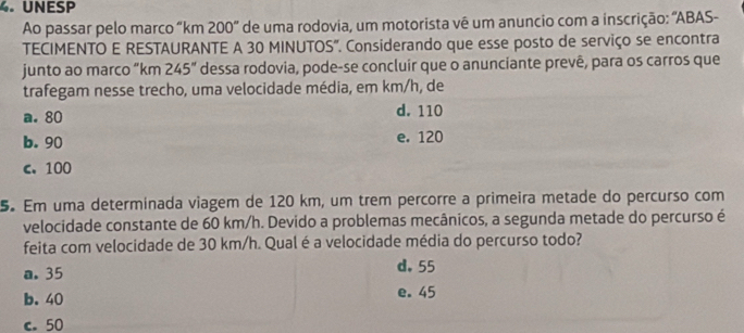 UNESP
Ao passar pelo marco “ km 200 ' de uma rodovia, um motorista vê um anuncio com a inscrição: 'ABAS-
TECIMENTO E RESTAURANTE A 30 MINUTOS". Considerando que esse posto de serviço se encontra
junto ao marco “ km 245° dessa rodovia, pode-se concluír que o anunciante prevê, para os carros que
trafegam nesse trecho, uma velocidade média, em km/h, de
a. 80 d. 110
b. 90 e. 120
c. 100
5. Em uma determinada viagem de 120 km, um trem percorre a primeira metade do percurso com
velocidade constante de 60 km/h. Devido a problemas mecânicos, a segunda metade do percurso é
feita com velocidade de 30 km/h. Qual é a velocidade média do percurso todo?
a. 35 d. 55
b. 40 e. 45
c. 50