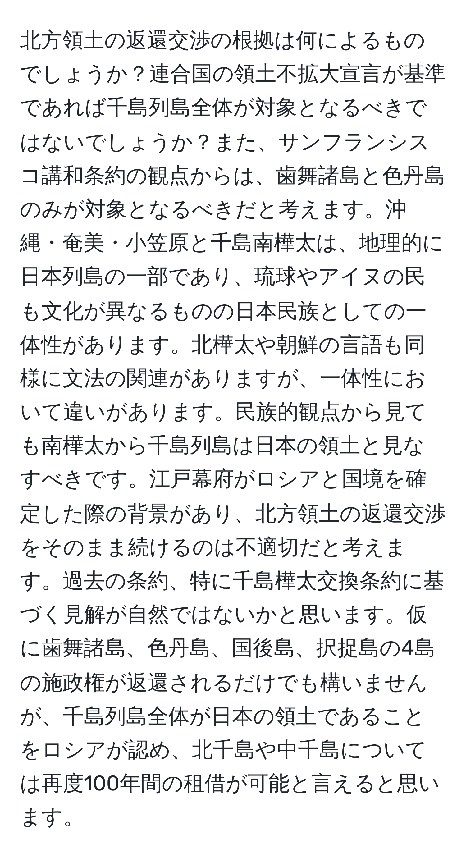 北方領土の返還交渉の根拠は何によるものでしょうか？連合国の領土不拡大宣言が基準であれば千島列島全体が対象となるべきではないでしょうか？また、サンフランシスコ講和条約の観点からは、歯舞諸島と色丹島のみが対象となるべきだと考えます。沖縄・奄美・小笠原と千島南樺太は、地理的に日本列島の一部であり、琉球やアイヌの民も文化が異なるものの日本民族としての一体性があります。北樺太や朝鮮の言語も同様に文法の関連がありますが、一体性において違いがあります。民族的観点から見ても南樺太から千島列島は日本の領土と見なすべきです。江戸幕府がロシアと国境を確定した際の背景があり、北方領土の返還交渉をそのまま続けるのは不適切だと考えます。過去の条約、特に千島樺太交換条約に基づく見解が自然ではないかと思います。仮に歯舞諸島、色丹島、国後島、択捉島の4島の施政権が返還されるだけでも構いませんが、千島列島全体が日本の領土であることをロシアが認め、北千島や中千島については再度100年間の租借が可能と言えると思います。