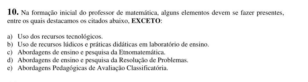 Na formação inicial do professor de matemática, alguns elementos devem se fazer presentes,
entre os quais destacamos os citados abaixo, EXCETO:
a) Uso dos recursos tecnológicos.
b) Uso de recursos lúdicos e práticas didáticas em laboratório de ensino.
c) Abordagens de ensino e pesquisa da Etnomatemática.
d) Abordagens de ensino e pesquisa da Resolução de Problemas.
e) Abordagens Pedagógicas de Avaliação Classificatória.